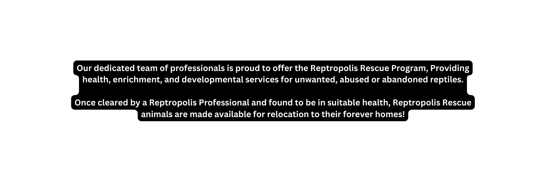 Our dedicated team of professionals is proud to offer the Reptropolis Rescue Program Providing health enrichment and developmental services for unwanted abused or abandoned reptiles Once cleared by a Reptropolis Professional and found to be in suitable health Reptropolis Rescue animals are made available for relocation to their forever homes